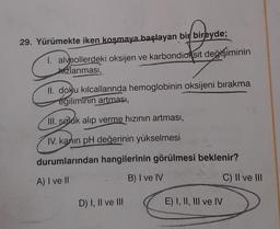 29. Yürümekte iken koşmaya başlayan bir bireyde;
I. alveollerdeki oksijen ve karbondioksit değişiminin
izlanması,
II. doku kılcallarında hemoglobinin oksijeni bırakma
egiliminin artması,
III. soluk alıp verme hızının artması,
IV. kanın pH değerinin yükselmesi
durumlarından hangilerinin görülmesi beklenir?
A) I ve II
B) I ve IV
D) I, II ve III
E) I, II, III ve IV
C) II ve III