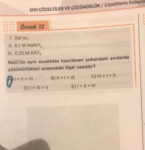 SIVI ÇÖZELTİLER VE ÇÖZÜNÜRLÜK / Çözeltilerin Koligati
Örnek 12
1. Saf su,
II. 0,1 M NaNO3
III. 0,05 M AICI 3
NaCl'ün aynı sıcaklıkta hazırlanan yukarıdaki sıvılarda
çözünürlükleri arasındaki ilişki nasıldır?
| > || > |||
D) I > III > II
B) II > I > III
C) 