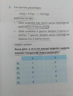 5. Tek adımda gerçekleşen,
ax(g) + bY(g)
tepkimesi ile ilgili,
Sabit sıcaklıkta kap hacmi yarıya indirildiğinde
tepkime hızı 8 katına çıkıyor.
e
●
Sabit sıcaklıkta X gazının derişimi 2 katına çı-
kartılıp, Y gazının derişimi yarıya indirildiğinde
tepkime hızı 2 katına çıkıyor.
XaYb(g)
bilgileri veriliyor.
Buna göre, a ve b nin sayısal değerleri aşağıda-
kilerden hangisinde doğru verilmiştir?
A)
B)
C)
D)
E)
a
1
2
2
1
3
b
2
1
2
3
1