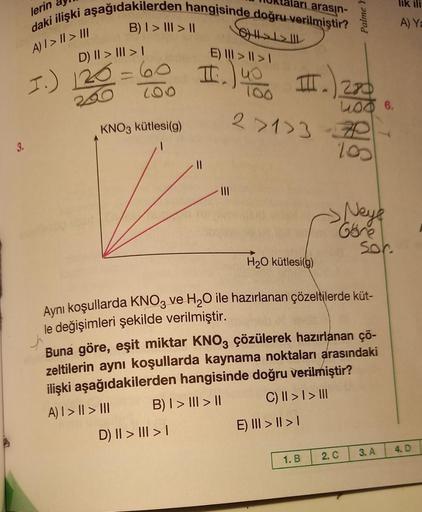 3.
lerin
daki ilişki aşağıdakilerden hangisinde doğru verilmiştir?
arı arasın-
A) I > II > III
B) | > ||| > ||
D) || > ||| > |
1.) 120=60
100
KNO3 kütlesi(g)
E) > >
II.
D) || > ||| > |
GH1>1> ||
|||
III.
2>1>3-7P
Y
III.) 270
Palme
E) III >II>I
1. B
H₂O küt