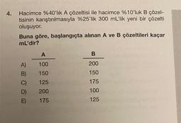 4.
Hacimce %40'lık A çözeltisi ile hacimce %10'luk B çözel-
tisinin karıştırılmasıyla %25'lik 300 mL'lik yeni bir çözelti
oluşuyor.
Buna göre, başlangıçta alınan A ve B çözeltileri kaçar
mL'dir?
A)
B)
C)
D)
E)
A
100
150
125
200
175
B
200
150
175
100
125