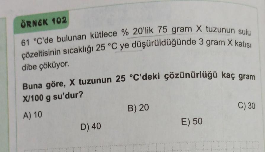 ÖRNEK 102
61 °C'de bulunan kütlece % 20'lik 75 gram X tuzunun sulu
çözeltisinin sıcaklığı 25 °C ye düşürüldüğünde 3 gram X katısı
dibe çöküyor.
Buna göre, X tuzunun 25 °C'deki çözünürlüğü kaç gram
X/100 g su'dur?
A) 10
D) 40
B) 20
E) 50
C) 30