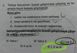 2. Türkiye Selçukluları ticareti geliştirmeye çalışmış ve bu
amaçla birçok faaliyete girişmişlerdir.
Buna göre;
I. kaliteli mal üretilmesine önem verilmesi,
II. liman kentlerinin ele geçirilmesi,
III. Anadolu'da huzur ve asayişin sağlanması
faaliyetlerinden hangilerinin ticareti geliştirmeye yöne-
lik olduğu söylenebilir?
A) Yalnız I
D) II ve III
B) Yalnız II
C) I ve II
E) I, II ve III