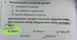 4. Türkiye Selçuklu Devleti'nde görülen;
tersanelerin kurulması,
II. ikta sisteminin uygulanması,
III: gümrük idarelerinin kurulması
gelişmelerinden hangileri ekonomik faaliyetlerin-dev-
letin denetimi altında olduğuna kanıt olarak gösterile-
mez?
A) Yalnız I
D) I ve II
B) Yalnız II
E) I ve III
C) Yalnız m