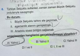 fint.
6. Türkiye Selçuklu sultanları zaman zaman Büyük Selçuklu
ordularıyla savaşmıştır.
Bu durum;
1. Büyük Selçuklu tahtını ele geçirmek,
II. egemenlik alanını genişletmek,
III. Anadolu siyasi birliğini sağlamak
amaçlarından hangilerini gerçekleştirmeye yöneliktir?
A) Yalnız I
D) I ve II
B) Yalnız II
c
C) Yalnız III
E) I, II ve III