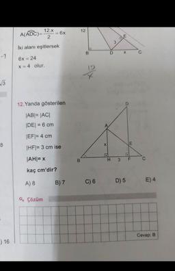 -1
√√3
) 16
12.x
A(ADC)=
2
İki alanı eşitlersek
6x = 24
x = 4 olur.
= 6x
12.Yanda gösterilen
|AB| = |AC|
|DE| = 6 cm
|EF|= 4 cm
|HF|= 3 cm ise
|AH|= X
kaç cm'dir?
A) 8
Q Çözüm
B) 7
B
12
B
ex
C) 6
X
D
H
3
E
X
BLE
D) 5
E
3 F
C
C
E) 4
Cevap: B