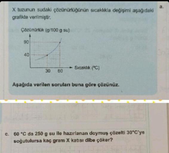 X tuzunun sudaki çözünürlüğünün sıcaklıkla değişimi aşağıdaki
grafikte verilmiştir.
Çözünürlük (g/100 g su)
90
40
30 60
Sıcaklık (°C)
Aşağıda verilen soruları buna göre çözünüz.
c. 60 °C da 250 g su ile hazırlanan doymuş çözelti 30°C'ye
soğutulursa kaç gra