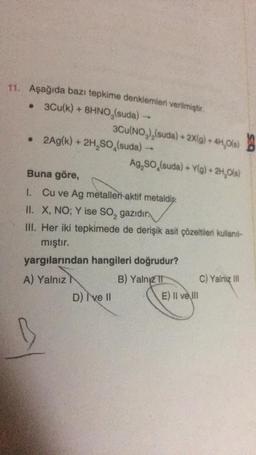 11. Aşağıda bazı tepkime denklemleri verilmiştir.
• 3Cu(k) + 8HNO,(suda)
3Cu(NO₂)₂(suda) + 2X(g) + 4H₂O(s)
• 2Ag(k) + 2H₂SO (suda) -
D) I've Il
Ag,SO (suda) + Y(g) + 2H₂O(s)
Buna göre,
1. Cu ve Ag metalleri aktif metaldi
II. X, NO; Y ise SO₂ gazıdır.
III. Her iki tepkimede de derişik asit çözeltileri kullanıt-
mıştır.
yargılarından hangileri doğrudur?
A) Yalnız
B) Yalnız II
E) Il ve Ill
S
C) Yalnız III