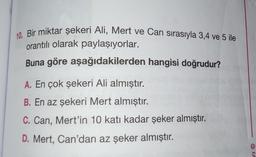 10. Bir miktar şekeri Ali, Mert ve Can sırasıyla 3,4 ve 5 ile
orantılı olarak paylaşıyorlar.
Buna göre aşağıdakilerden hangisi doğrudur?
A. En çok şekeri Ali almıştır.
B. En az şekeri Mert almıştır.
C. Can, Mert'in 10 katı kadar şeker almıştır.
D. Mert, Can'dan az şeker almıştır.
ri O