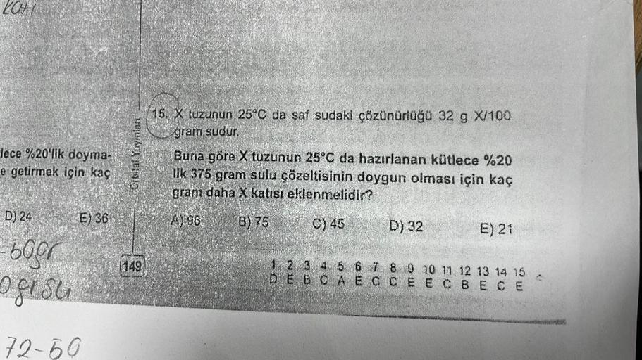 lece %20'lik doyma-
e getirmek için kaç
D) 24
bogr
o g r s u
E) 36
72-50
Orbital Yayınlan
1149
15. X tuzunun 25°C da saf sudaki çözünürlüğü 32 g X/100
gram sudur.
Buna göre X tuzunun 25°C da hazırlanan kütlece %20
Ilk 375 gram sulu çözeltisinin doygun olma