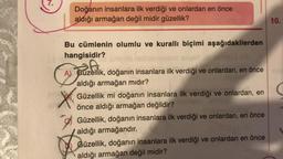 Doğanın insanlara ilk verdiği ve onlardan en önce
aldığı armağan değil midir güzellik?
Bu cümlenin olumlu ve kurallı biçimi aşağıdakilerden
hangisidir?
A
A) Güzellik, doğanın insanlara ilk verdiği ve onlardan, en önce
aldığı armağan mıdır?
Güzellik mi doğanın insanlara ilk verdiği ve onlardan, en
önce aldığı armağan değildir?
Güzellik, doğanın insanlara ilk verdiği ve onlardan, en önce
aldığı armağandır.
Güzellik, doğanın insanlara ilk verdiği ve onlardan en önce
aldığı armağan değil midir?
10.
C