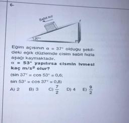 6-
Sabit hz
37
Eğim açısının a = 37° olduğu şekil-
deki eğik düzlemde cisim sabit hızla
aşağı kaymaktadır.
a = 53* yapılırsa cismin Ivmesi
kaç m/s² olur?
(sin 37° = cos 53° = 0,6;
sin 53° = cos 37° = 0,8)
A) 2 B) 3
c) //24
C)
D) 4 E)
E) 29/12