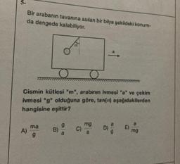 5-
Bir arabanın tavanına asılan bir bilye şekildeki konum-
da dengede kalabiliyor.
To
O
O
Cismin kütlesi "m", arabının ivmesi "a" ve çekim
ivmesi "g" olduğuna göre, tan(a) aşağıdakilerden
hangisine eşittir?
A)
ma
9
B)
g
mg
a
E)
mg
