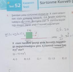 1.
Test 52
Kazanım
Testi
Şekildeki yatay sürtünmeli düzlem ile X cismi arasın-
daki statik sürtünme katsayısı 0,8, kinetik sürtünme
katsayısı da 0,6'dir. Durmakta olan X cismine büyük-
lüğü düzgün olarak artan F kuvveti uygulanıyor.
8Nostatik
X
2 kg
Sürtünme Kuvveti
ILL
0,6.20
10.20-
Sard
to
X cismi harekete geçtiği anda kuvvetin büyüklü-
ğü değiştirilmediğine göre, X cisminin ivmesi kaç
m/s² olur?
(g = 10 m/s²)
A) O
yatay
B) 0,5 C) 1 D) 1,5
3
E) 2