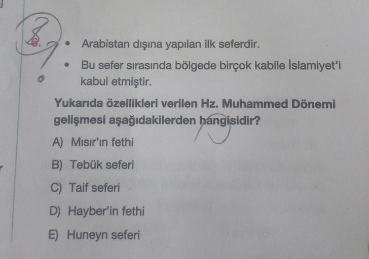 B.
●
●
Arabistan dışına yapılan ilk seferdir.
Bu sefer sırasında bölgede birçok kabile İslamiyet'i
kabul etmiştir.
Yukarıda özellikleri verilen Hz. Muhammed Dönemi
gelişmesi aşağıdakilerden hangisidir?
A) Mısır'ın fethi
B) Tebük seferi
C) Taif seferi
D) Ha