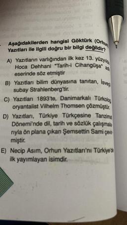 nsh
M G
Aşağıdakilerden hangisi Göktürk (Orhun
Yazıtları ile ilgili doğru bir bilgi değildir?
A) Yazıtların varlığından ilk kez 13. yüzyılda
Hoca Dehhani "Tarih-i Cihanguşa" ad
eserinde söz etmiştirunelux
B) Yazıtları bilim dünyasına tanıtan, İsveçi
subay Strahlenberg'tir.
C) Yazıtları 1893'te, Danimarkalı Türkolog
oryantalist Vilhelm Thomsen çözmüştür.
D) Yazıtları, Türkiye Türkçesine Tanzimat
Dönemi'nde dil, tarih ve sözlük çalışmala
rıyla ön plana çıkan Şemsettin Sami çevir
miştir.
E) Necip Asım, Orhun Yazıtları'nı Türkiye'de
ilk yayımlayan isimdir.