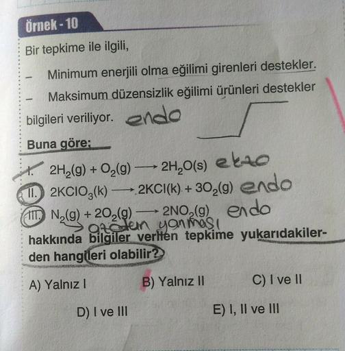 Örnek-10
Bir tepkime ile ilgili,
Minimum enerjili olma eğilimi girenleri destekler.
Maksimum düzensizlik eğilimi ürünleri destekler
bilgileri veriliyor. endo
Buna göre:
-
-
2H₂(g) + O₂(g) →→→ 2H₂O(s) elo
11. 2KCIO3(k) →→→2KC1(k)+30₂(g) endo
N₂(g) +20₂(g) →