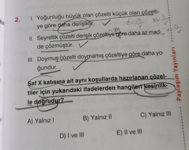 e
mell
2. I. Yoğunluğu büyük olan çözelti küçük olan çözelti-
ye göre daha derişiktir.
d=m²
M
V=
V
II. Seyreltik çözelti derişik çözeltiye göre daha az mad-
de çözmüştür. V
III. Doymuş çözelti doymamış çözeltiye göre daha yo-
ğundur.
Saf X katısına ait ayn