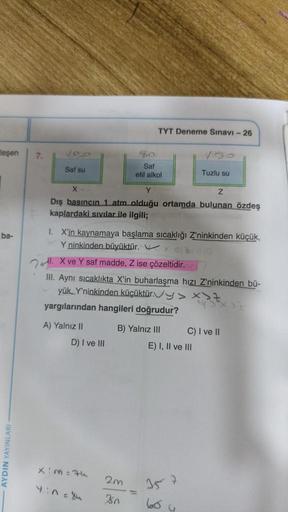 leşen
ba-
- AYDIN YAYINLARI -
7.
Saf su
A) Yalnız II
X.
Y
Z
Dış basıncın 1 atm olduğu ortamda bulunan özdeş
kaplardaki sıvılar ile ilgili;
D) I ve III
I. X'in kaynamaya başlama sıcaklığı Z'ninkinden küçük,
Y ninkinden büyüktür.
X4
110
. X ve Y saf madde, Z