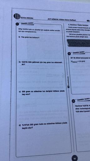 11
BENIM HOCAM
ÖRNEK SORU
AYT-KİMYA Video Ders Defteri
200g %40'lik tuzlu su çözeltisi için aşağıda verilen soruları
ayrı ayrı cevaplandırınız.
a) Kaç gram tuz bulunur?
b) %50'lik hâle getirmek için kaç gram tuz eklenmell-
dir?
c) 200 gram su eklenirse tuz
