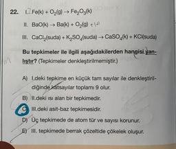 .00 lom X
22. 1.2 Fe(k) + O₂(g) → Fe₂O3(k)
II. Bao(k) → Ba(k) + O₂(g) +\s
HO lam y
III. CaCl (suda) + K₂SO4(suda) → CaSO4(k) + KCl(suda)
Bu tepkimeler ile ilgili aşağıdakilerden hangisi yan-
ungob
lıştır? (Tepkimeler denkleştirilmemiştir.)
A) 1.deki tepkime en küçük tam sayılar ile denkleştiril-
diğinde katsayılar toplamı 9 olur. 0.1
B) II.deki isi alan bir tepkimedir.
III.deki asit-baz tepkimesidir.
D) Üç tepkimede de atom tür ve sayısı korunur.
E) III. tepkimede berrak çözeltide çökelek oluşur.