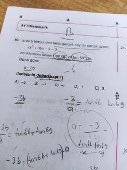 A
AYT/Matematik
19. a ve b birbirinden farklı gerçek sayılar olmak üzere,
ax² + 3bx-3=0
denkleminin kökleri tan 669 ve tan 690 dir.
Buna göre,
6
a-3b
ifadesinin değeri kaçtır?
A) -5 B) -3
C) -1
-3b
ist
A
-35 to 66+ten 69
9
D) 1 E) 3
- 36=(ten 66+ +tar63). 19
a=
-3
tabl·$069
x 9
3b
A
1-3 = tan 66. tan 6 g
at kit
TÖF
21.
X