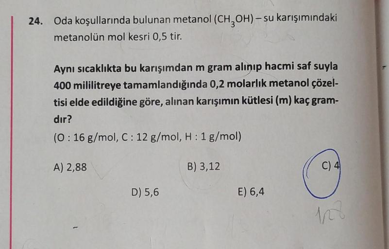 24. Oda koşullarında bulunan metanol (CH3OH)-su karışımındaki
metanolün mol kesri 0,5 tir.
Aynı sıcaklıkta bu karışımdan m gram alınıp hacmi saf suyla
400 mililitreye tamamlandığında 0,2 molarlık metanol çözel-
tisi elde edildiğine göre, alınan karışımın k