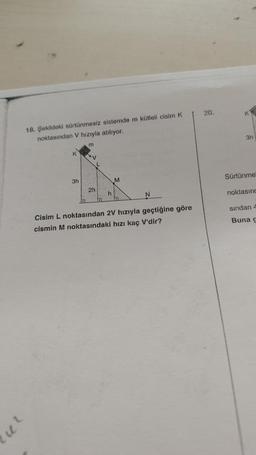 18. Şekildeki sürtünmesiz sistemde m kütleli cisim K
noktasından V hızıyla atılıyor.
u²
K
3h
m
"V
2h
L
a
h
M
5
N
Cisim L noktasından 2V hızıyla geçtiğine göre
cismin M noktasındaki hızı kaç V'dir?
20.
K
3h
Sürtünme
noktasınd
sından 4
Buna g