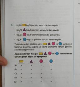 7.
log20
log216
log327
●
• log281
●
Yukarıda verilen bilgilere göre;
sembolleri
toplama, çıkarma, çarpma ve bölme işlemlerine karşılık gelecek
şekilde eşleştirilecektir.
Aşağıdakilerden hangisi
karşılık gelen doğru bir eşleşmedir?
A)
B)
C)
D)
E)
+
-
X
log5 işleminin sonucu bir tam sayıdır.
log42 işleminin sonucu bir tam sayıdır.
log39 işleminin sonucu bir tam sayıdır.
log/23 işleminin sonucu bir tam sayıdır.
+
X
X
I
1.
X
ve
ve
sembollerine
A