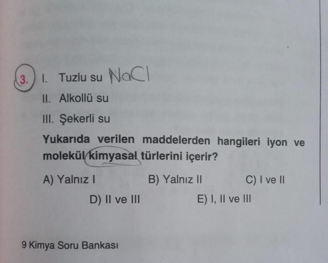 1. Tuzlu su NaCl
II. Alkollü su
III. Şekerli su
Yukarıda verilen maddelerden hangileri iyon ve
molekül kimyasal türlerini içerir?
3. I.
A) Yalnız I
D) II ve III
9 Kimya Soru Bankası
B) Yalnız II
C) I ve II
E) I, II ve III