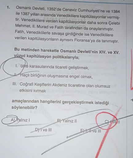 1.
Osmanlı Devleti, 1352'de Ceneviz Cumhuriyeti'ne ve 1384
ile 1387 yılları arasında Venediklilere kapitülasyonlar vermiş-
tir. Venediklilere verilen kapitülasyonlar daha sonra Çelebi
Mehmet, II. Murad ve Fatih tarafından da onaylanmıştır.
Fatih, Venedikli