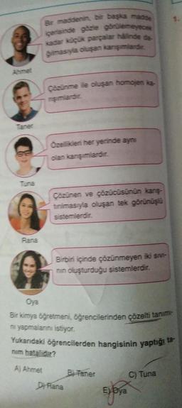 Rana
Bir maddenin, bir başka madde
içerisinde gözle görülemeyece
kadar küçük parçalar halinde de
ģimasıyla oluşan karışımlardır.
Çözünme ile oluşan homojen ke
rşımlardır.
Özellikleri her yerinde aynı
olan karışımlardır.
Çözünen ve çözücüsünün karış-
tinimasıyla oluşan tek görünüşlü
sistemlerdir.
Birbiri içinde çözünmeyen iki sivi-
nin oluşturduğu sistemlerdir.
Oya
Bir kimya öğretmeni, öğrencilerinden çözelti tanım
ni yapmalarını istiyor.
Yukarıdaki öğrencilerden hangisinin yaptığı ta-
nim hatalıdır?
A) Ahmet
Dy Rana
Baner
Eyoya
C) Tuna