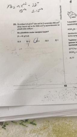 X=₂x+2₂
18
A) 8
22
2.1006
25. Öz kütlesi 0,8 g/cm³ olan saf bir X Sivisindan 460 cm³
alınıp hacmi saf su ile 2000 cm³'e tamamlanarak bir
çözelti elde ediliyor.
Bu çözeltinin molar derişimi kaçtır?
(X = 46 g/mol)
B) 5
Caha
ib
D) 2
Nitelik Yayıncılık
E) 1
48
Isıtıcı
Yukandaki c
katalizörlüğ
KCIO3(k)-
denklemine
lerine ayrış
Tepkime
gazının h
içerisinde
(27°C'ta s
(KCIO3 =
A) 77