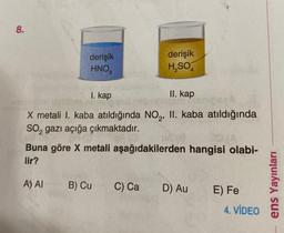 8.
derişik
HNO,
A) AI
I. kap
X metali I. kaba atıldığında NO₂, II. kaba atıldığında
SO₂ gazı açığa çıkmaktadır.
derişik
H₂SO4
03/A
Buna göre X metali aşağıdakilerden hangisi olabi-
lir?
B) Cu
II. kap
BOL
C) Ca
UA19
D) Au
E) Fe
4. VİDEO
ens Yayınları