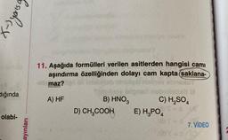 (-) yous
dığında
olabi-
ayınları
11. Aşağıda formülleri verilen asitlerden hangisi cami
aşındırma özelliğinden dolayı cam kapta (saklana-
sbimaz?
A) HF
The Hany
B) HNO3
D) CH₂COOH
volebeli bi
C) H₂SO4
b's
E) H₂PO4
7. VİDEO
hib't=0/10/