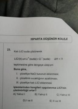 23.
ISPARTA DÜŞÜNÜR KOLEJİ
Kati LiCl suda çözünerek
LICI (k)=Li* (suda) + Cl (suda) AH<0
tepkimesine göre dengeye ulaşıyor.
Buna göre,
1. çözeltiye NaCl tuzunun eklenmesi,
II. çözeltinin sıcaklığının azaltılması,
III. çözeltiye katı LiCl eklenmesi
işlemlerinden hangileri uygulanırsa LICI'nin
çözünürlüğü artar?
A) Yalnız I
B) Yalnız II
D) I ve II
C) Yalnız III
E) II ve III