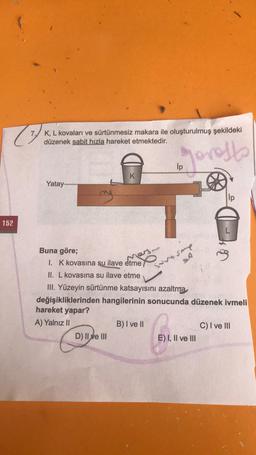 (7)
152
K, L kovaları ve sürtünmesiz makara ile oluşturulmuş şekildeki
düzenek sabit hızla hareket etmektedir.
Jovests
Yatay...........
K
Buna göre;
I. K kovasına su ilave etme
II. L kovasına su ilave etme
III. Yüzeyin sürtünme katsayısını azaltma
değişikliklerinden hangilerinin sonucunda düzenek ivmeli
hareket yapar?
A) Yalnız II
D) II ve III
vent-
B) I ve II
Sp
E) I, II ve III
on
C) I ve III