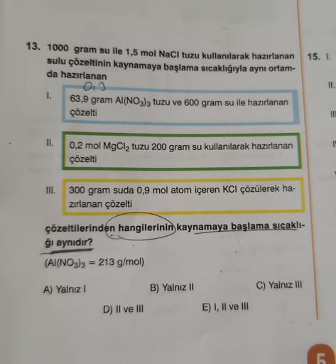 13. 1000 gram su ile 1,5 mol NaCl tuzu kullanılarak hazırlanan
sulu çözeltinin kaynamaya başlama sıcaklığıyla aynı ortam-
da hazırlanan
1.
II.
III.
013
63,9 gram Al(NO3)3 tuzu ve 600 gram su ile hazırlanan
çözelti
0,2 mol MgCl₂ tuzu 200 gram su kullanılara