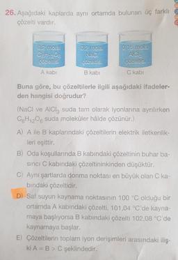 26. Aşağıdaki kaplarda aynı ortamda bulunan üç farklı
çözelti vardır.
0.2 mola.
C6H12O6
çözeltis:
A kabi
0,2 mola!
NaC!
çözeltis!
B kabi
0,15 molal
AICI
çözeltisi
C kabi
Buna göre, bu çözeltilerle ilgili aşağıdaki ifadeler-
den hangisi doğrudur?
(NaCl ve AlCl3 suda tam olarak iyonlarına ayrılırken
C6H12O6 suda moleküler hâlde çözünür.)
A) A ile B kaplarındaki çözeltilerin elektrik iletkenlik-
leri eşittir.
B) Oda koşullarında B kabındaki çözeltinin buhar ba-
sıncı C kabındaki çözeltininkinden düşüktür.
C) Aynı şartlarda donma noktası en büyük olan C ka-
bındaki çözeltidir.
D) Saf suyun kaynama noktasının 100 °C olduğu bir
ortamda A kabındaki çözelti, 101,04 °C'de kayna-
maya başlıyorsa B kabındaki çözelti 102,08 °C'de
kaynamaya başlar.
E) Çözeltilerin toplam iyon derişimleri arasındaki iliş-
ki A= B > C şeklindedir.