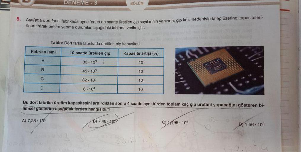 5.
nob o idegrosug nélomom actie
Aşağıda dört farklı fabrikada aynı türden on saatte üretilen çip sayılarının yanında, çip krizi nedeniyle talep üzerine kapasiteleri-
ni arttırarak üretim yapma durumları aşağıdaki tabloda verilmiştir.
Fabrika ismi
A
B
C
D
