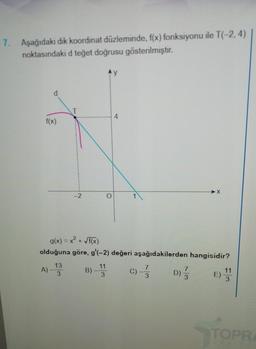 7. Aşağıdaki dik koordinat düzleminde, f(x) fonksiyonu ile T(-2, 4)
noktasındaki d teğet doğrusu gösterilmiştir.
f(x)
A)-
T
13
3
-2
g(x) = x² + √f(x)
olduğuna göre, g'(-2) değeri aşağıdakilerden hangisidir?
B)-11
3
C) -7
3
-X
7
D) /
11
3
TOPR