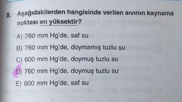 8. Aşağıdakilerden hangisinde verilen sıvının kaynama
noktası en yüksektir?
A) 760 mm Hg'de, saf su
B) 760 mm Hg'de, doymamış tuzlu su
C) 600 mm Hg'de, doymuş tuzlu su
D) 760 mm Hg'de, doymuş tuzlu su
E) 600 mm Hg'de, saf su