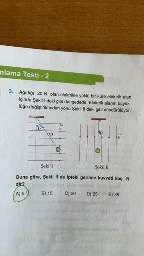 mlama Testi - 2
3. Ağırlığı 20 N olan elektrikle yüklü bir küre elektrik alan
içinde Şekil I deki gibi dengededir. Elektrik alanın büyük-
lüğü değiştirilmeden yönü Şekil II deki gibi döndürülüyor.
379
ip
O
Şekil I
Şekil II
Buna göre, Şekil II de ipteki ger