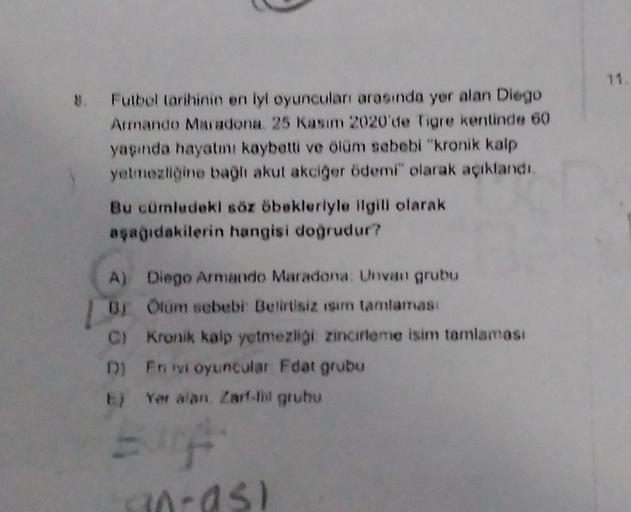 8. Futbol tarihinin en lyl oyuncuları arasında yer alan Diego
Armando Maradona. 25 Kasım 2020'de Tigre kentinde 60
yaşında hayatını kaybetti ve ölüm sebebi "kronik kalp
yetmezliğine bağlı akut akciğer ödemi" olarak açıklandı.
Bu cümledeki söz öbekleriyle i