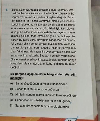 8. Sanat kelimesi Arapça bir kelime olup "yapmak, üret-
mek" anlamında kullanılan bir sözcükten türemiştir. Bu
yapma ve üretme işi sıradan bir eylem değildir. Sanat
bir insan işi, bir insan yaratması olarak yine insanın
kendini ifade etme yollarından birid