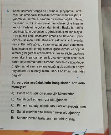 8. Sanat kelimesi Arapça bir kelime olup "yapmak, üret-
mek" anlamında kullanılan bir sözcükten türemiştir. Bu
yapma ve üretme işi sıradan bir eylem değildir. Sanat
bir insan işi, bir insan yaratması olarak yine insanın
kendini ifade etme yollarından birid