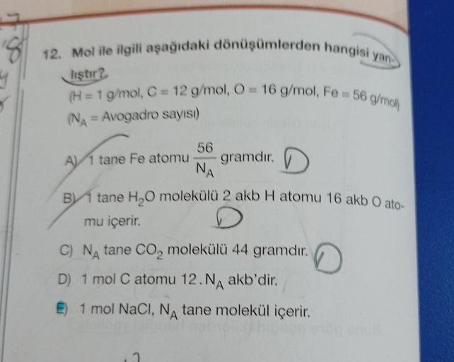 12. Mol ile ilgili aşağıdaki dönüşümlerden hangisi yan
liştir?
(H = 1 g/mol, C = 12 g/mol, O = 16 g/mol, Fe= 56 g/mol)
(NA = Avogadro sayısı)
56
A) 1 tane Fe atomu gramdır.
NA
B tane H₂O molekülü 2 akb H atomu 16 akb O ato-
mu içerir.
C) NA tane CO₂ molekü