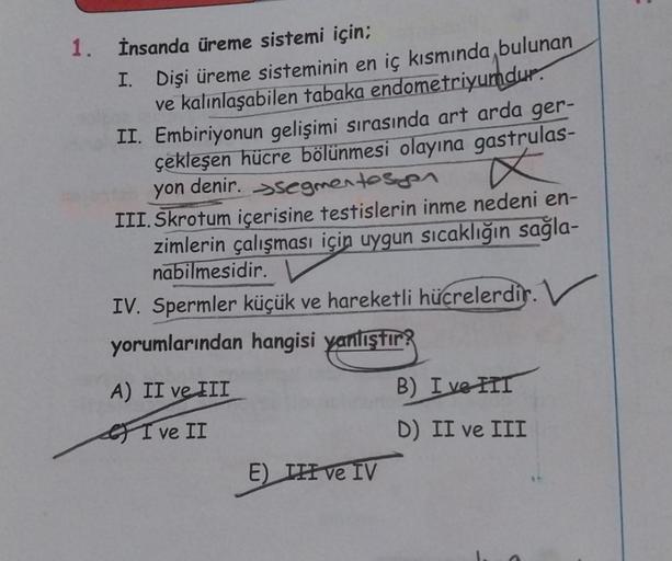 1. İnsanda üreme sistemi için;
I. Dişi üreme sisteminin en iç kısmında bulunan
ve kalınlaşabilen tabaka endometriyumdur.
II. Embiriyonun gelişimi sırasında art arda ger-
çekleşen hücre bölünmesi olayına gastrulas-
yon denir. segmentesen
x
III. Skrotum içer