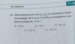 SIVI Çözeltiler
82. Deniz seviyesinde 4 M CH₁20 nin kaynamaya başla-
ma sıcaklığı 108°C ise 0,1 M AICI, ün kaynamaya baş-
lama sıcaklığı kaç °C'dir?
A) 100,8
B) 100,1
D) 100,14
C) 100,18
11. SI
E) 100,16