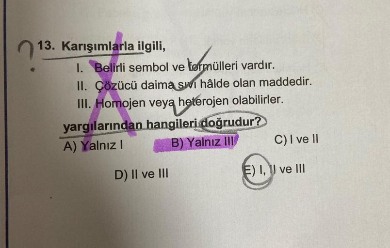 13. Karışımlarla ilgili,
1. Belirli sembol ve tormülleri vardır.
II. Çözücü daima si hâlde olan maddedir.
III. Homojen veya heterojen olabilirler.
yargılarından hangileri doğrudur?
A) Yalnız I
B) Yalnız III
D) II ve III
C) I ve II
E) I, ve III